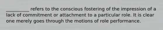 ​__________ refers to the conscious fostering of the impression of a lack of commitment or attachment to a particular role. It is clear one merely goes through the motions of role performance.