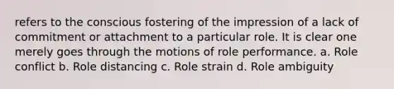 refers to the conscious fostering of the impression of a lack of commitment or attachment to a particular role. It is clear one merely goes through the motions of role performance. a. Role conflict b. Role distancing c. Role strain d. Role ambiguity