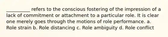 __________ refers to the conscious fostering of the impression of a lack of commitment or attachment to a particular role. It is clear one merely goes through the motions of role performance. a. Role strain b. Role distancing c. Role ambiguity d. Role conflict