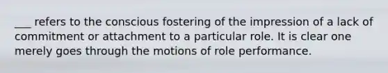 ___ refers to the conscious fostering of the impression of a lack of commitment or attachment to a particular role. It is clear one merely goes through the motions of role performance.