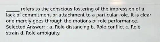 ______ refers to the conscious fostering of the impression of a lack of commitment or attachment to a particular role. It is clear one merely goes through the motions of role performance. Selected Answer: : a. ​Role distancing b. ​Role conflict c. ​Role strain d. ​Role ambiguity