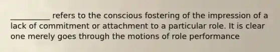 __________ refers to the conscious fostering of the impression of a lack of commitment or attachment to a particular role. It is clear one merely goes through the motions of role performance