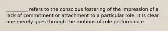 _________ refers to the conscious fostering of the impression of a lack of commitment or attachment to a particular role. It is clear one merely goes through the motions of role performance.