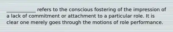 ____________ refers to the conscious fostering of the impression of a lack of commitment or attachment to a particular role. It is clear one merely goes through the motions of role performance.