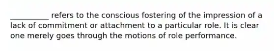 __________ refers to the conscious fostering of the impression of a lack of commitment or attachment to a particular role. It is clear one merely goes through the motions of role performance.