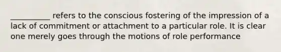 ​__________ refers to the conscious fostering of the impression of a lack of commitment or attachment to a particular role. It is clear one merely goes through the motions of role performance