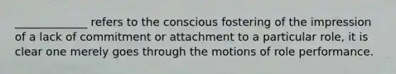 _____________ refers to the conscious fostering of the impression of a lack of commitment or attachment to a particular role, it is clear one merely goes through the motions of role performance.