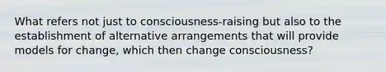 What refers not just to consciousness-raising but also to the establishment of alternative arrangements that will provide models for change, which then change consciousness?