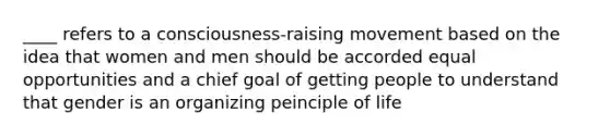 ____ refers to a consciousness-raising movement based on the idea that women and men should be accorded equal opportunities and a chief goal of getting people to understand that gender is an organizing peinciple of life