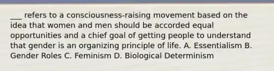 ___ refers to a consciousness-raising movement based on the idea that women and men should be accorded equal opportunities and a chief goal of getting people to understand that gender is an organizing principle of life. A. Essentialism B. <a href='https://www.questionai.com/knowledge/kFBKZBlIHQ-gender-roles' class='anchor-knowledge'>gender roles</a> C. Feminism D. Biological Determinism