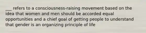 ___ refers to a consciousness-raising movement based on the idea that women and men should be accorded equal opportunities and a chief goal of getting people to understand that gender is an organizing principle of life