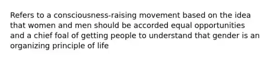 Refers to a consciousness-raising movement based on the idea that women and men should be accorded equal opportunities and a chief foal of getting people to understand that gender is an organizing principle of life