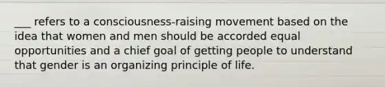 ___ refers to a consciousness-raising movement based on the idea that women and men should be accorded equal opportunities and a chief goal of getting people to understand that gender is an organizing principle of life.