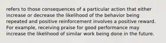 refers to those consequences of a particular action that either increase or decrease the likelihood of the behavior being repeated and positive reinforcement involves a positive reward. For example, receiving praise for good performance may increase the likelihood of similar work being done in the future.