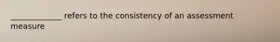 _____________ refers to the consistency of an assessment measure