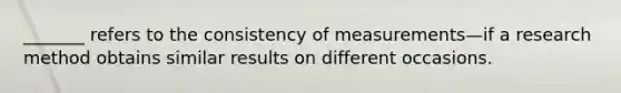 _______ refers to the consistency of measurements—if a research method obtains similar results on different occasions.