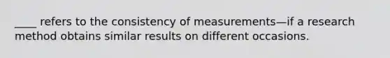 ____ refers to the consistency of measurements—if a research method obtains similar results on different occasions.