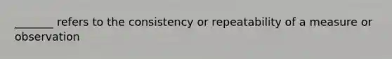 _______ refers to the consistency or repeatability of a measure or observation