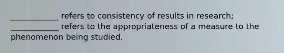 ____________ refers to consistency of results in research; ____________ refers to the appropriateness of a measure to the phenomenon being studied.