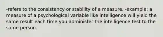 -refers to the consistency or stability of a measure. -example: a measure of a psychological variable like intelligence will yield the same result each time you administer the intelligence test to the same person.