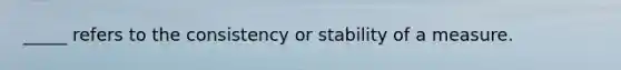 _____ refers to the consistency or stability of a measure.