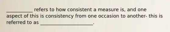 ___________ refers to how consistent a measure is, and one aspect of this is consistency from one occasion to another- this is referred to as ______________________.