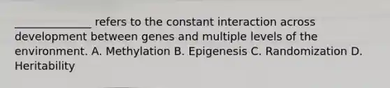 ______________ refers to the constant interaction across development between genes and multiple levels of the environment. A. Methylation B. Epigenesis C. Randomization D. Heritability