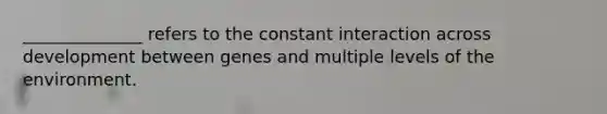 ______________ refers to the constant interaction across development between genes and multiple levels of the environment.