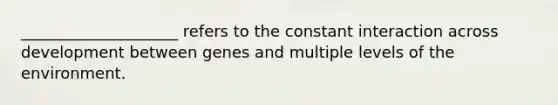 ____________________ refers to the constant interaction across development between genes and multiple levels of the environment.