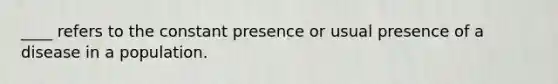 ____ refers to the constant presence or usual presence of a disease in a population.