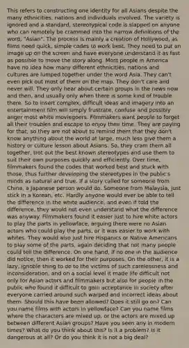 This refers to constructing one identity for all Asians despite the many ethnicities, nations and individuals involved. The variety is ignored and a standard, stereotypical code is slapped on anyone who can remotely be crammed into the narrow definitions of the word, "Asian". The process is mainly a creation of Hollywood, as films need quick, simple codes to work best. They need to put an image up on the screen and have everyone understand it as fast as possible to move the story along. Most people in America have no idea how many different ethnicities, nations and cultures are lumped together under the word Asia. They can't even pick out most of them on the map. They don't care and never will. They only hear about certain groups in the news now and then, and usually only when there is some kind of trouble there. So to insert complex, difficult ideas and imagery into an entertainment film will simply frustrate, confuse and possibly anger most white moviegoers. Filmmakers want people to forget all their troubles and escape to enjoy their time. They are paying for that, so they are not about to remind them that they don't know anything about the world at large, much less give them a history or culture lesson about Asians. So, they cram them all together, trot out the best known stereotypes and use them to suit their own purposes quickly and efficiently. Over time, filmmakers found the codes that worked best and stuck with those, thus further developing the stereotypes in the public's minds as natural and true. If a story called for someone from China, a Japanese person would do. Someone from Malaysia, just stick in a Korean, etc. Hardly anyone would ever be able to tell the difference in the white audience, and even if told the difference, they would not even understand what the difference was anyway. Filmmakers found it easier just to hire white actors to play the parts in yellowface, arguing there were no Asian actors who could play the parts, or it was easier to work with whites. They would also just hire Hispanics or Native Americans to play some of the parts, again deciding that not many people could tell the difference. On one hand, if no one in the audience did notice, then it worked for their purposes. On the other, it is a lazy, ignoble thing to do to the victims of such carelessness and inconsideration, and on a social level it made life difficult not only for Asian actors and filmmakers but also for people in the public who found it difficult to gain acceptance in society after everyone carried around such warped and incorrect ideas about them. Should this have been allowed? Does it still go on? Can you name films with actors in yellowface? Can you name films where the characters are mixed up, or the actors are mixed up between different Asian groups? Have you seen any in modern times? What do you think about this? Is it a problem? Is it dangerous at all? Or do you think it is not a big deal?