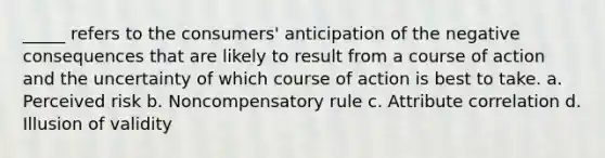 _____ refers to the consumers' anticipation of the negative consequences that are likely to result from a course of action and the uncertainty of which course of action is best to take. a. Perceived risk b. Noncompensatory rule c. Attribute correlation d. Illusion of validity