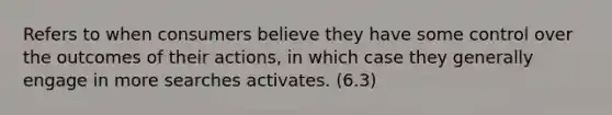 Refers to when consumers believe they have some control over the outcomes of their actions, in which case they generally engage in more searches activates. (6.3)