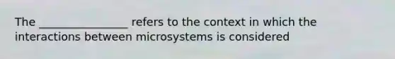 The ________________ refers to the context in which the interactions between microsystems is considered