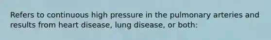 Refers to continuous high pressure in the pulmonary arteries and results from heart disease, lung disease, or both: