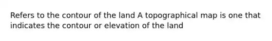 Refers to the contour of the land A topographical map is one that indicates the contour or elevation of the land