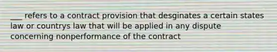 ___ refers to a contract provision that desginates a certain states law or countrys law that will be applied in any dispute concerning nonperformance of the contract