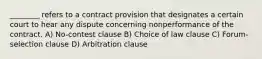 ________ refers to a contract provision that designates a certain court to hear any dispute concerning nonperformance of the contract. A) No-contest clause B) Choice of law clause C) Forum-selection clause D) Arbitration clause