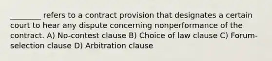 ________ refers to a contract provision that designates a certain court to hear any dispute concerning nonperformance of the contract. A) No-contest clause B) Choice of law clause C) Forum-selection clause D) Arbitration clause