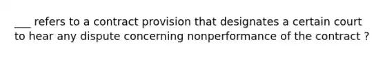 ___ refers to a contract provision that designates a certain court to hear any dispute concerning nonperformance of the contract ?