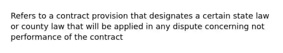 Refers to a contract provision that designates a certain state law or county law that will be applied in any dispute concerning not performance of the contract