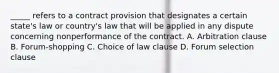 _____ refers to a contract provision that designates a certain state's law or country's law that will be applied in any dispute concerning nonperformance of the contract. A. Arbitration clause B. Forum-shopping C. Choice of law clause D. Forum selection clause