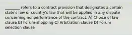 ________ refers to a contract provision that designates a certain state's law or country's law that will be applied in any dispute concerning nonperformance of the contract. A) Choice of law clause B) Forum-shopping C) Arbitration clause D) Forum selection clause