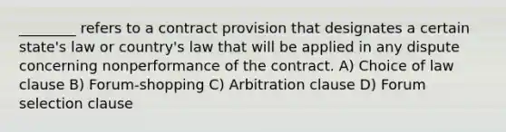 ________ refers to a contract provision that designates a certain state's law or country's law that will be applied in any dispute concerning nonperformance of the contract. A) Choice of law clause B) Forum-shopping C) Arbitration clause D) Forum selection clause