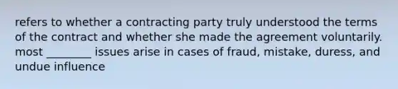 refers to whether a contracting party truly understood the terms of the contract and whether she made the agreement voluntarily. most ________ issues arise in cases of fraud, mistake, duress, and undue influence