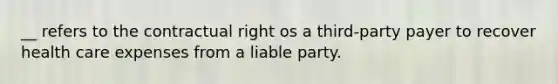 __ refers to the contractual right os a third-party payer to recover health care expenses from a liable party.