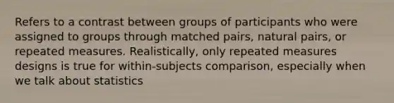 Refers to a contrast between groups of participants who were assigned to groups through matched pairs, natural pairs, or repeated measures. Realistically, only repeated measures designs is true for within-subjects comparison, especially when we talk about statistics