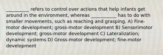 __________ refers to control over actions that help infants get around in the environment, whereas ___________ has to do with smaller movements, such as reaching and grasping. A) Fine-motor development; gross-motor development B) Sensorimotor development; gross-motor development C) Lateralization; dynamic systems D) Gross-motor development; fine-motor development