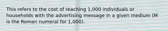 This refers to the cost of reaching 1,000 individuals or households with the advertising message in a given medium (M is the Roman numeral for 1,000).