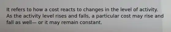 It refers to how a cost reacts to changes in the level of activity. As the activity level rises and falls, a particular cost may rise and fall as well— or it may remain constant.